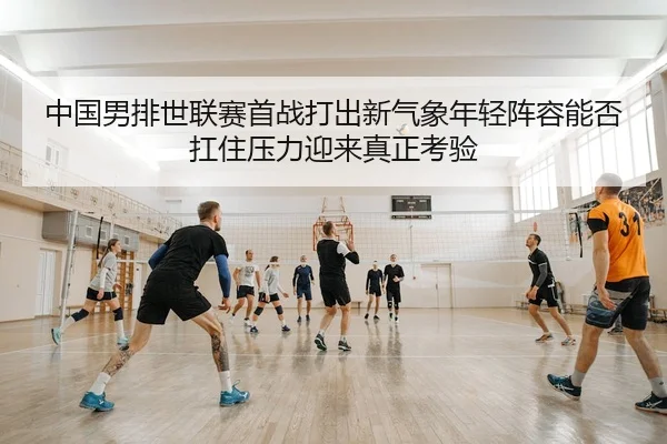 中国男排世联赛首战打出新气象年轻阵容能否扛住压力迎来真正考验
